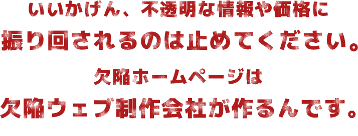 いいかげん、不透明な情報や価格に振り回されるのは止めてください。欠陥ホームページは欠陥ウェブ制作会社が作るんです。