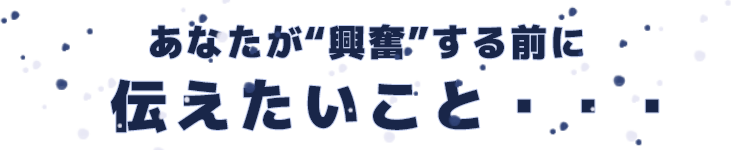 あなたが“興奮”する前に、伝えたいこと・・・