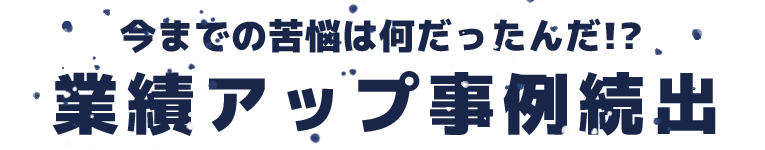 今までの苦悩は何だったんだ!?業績アップ事例続出