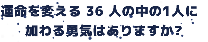 運命を変える 36 人の中の1人に<br>加わる勇気はありますか?