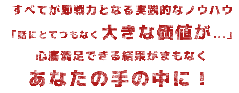 すべてが即戦力となる実践的なノウハウ「話にとてつもなく大きな価値が・・・」心底満足できる結果が間もなくあなたの手の中に!