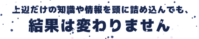上辺だけの知識や情報を頭に詰め込んでも、結果は変わりません