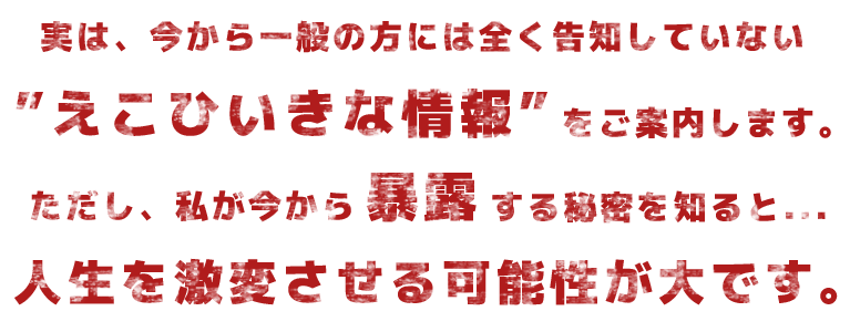 実は、今から一般の方には全く告知していない“エコヒイキな情報”をご案内します。ただし、私が今から暴露する秘密を知ると・・・人生を激変させる可能性が大です。