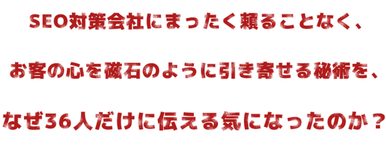 SEO対策会社にまったく頼ることなく、お客の心を磁石のように引き寄せる秘術を、なぜ36人だけに伝える気になったのか?