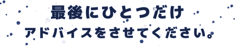 最後にひとつだけアドバイスをさせてください。