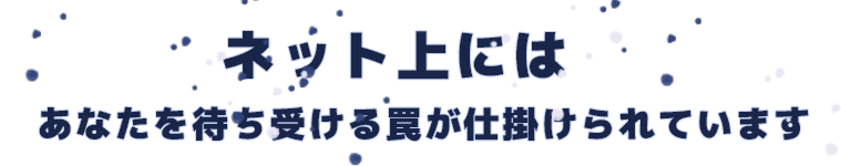 ネット上には、あなたを待ち受ける罠が仕掛けられています