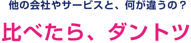 他の会社やサービスと、何が違うの？比べたら、ダントツ