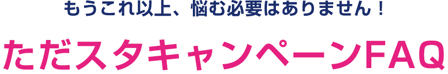 もうこれ以上、悩む必要はありません！ただスタキャンペーンFAQ