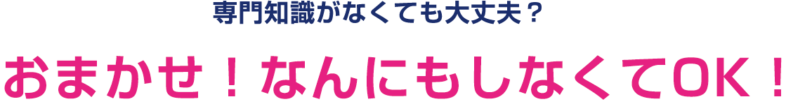 専門知識がなくても大丈夫？おまかせ！なんにもしなくてOK！